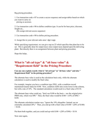 Reg pricing procedure.

1. Use transaction code v/07 to create a access sequence and assign tables based on which
you want to carry on
   pricing as accesses.

2. Use transaction code v/06 to define condition type. It can be for base price, discount,
freight etc.,
   (Do assign relevant access sequence)

3. Use transaction code v/08 to define pricing procedure.

4. Assign this to your relevant sales area+ dpp+cupp.

While specifying requirement, we can give reqt no.22 which specifies that plant has to be
set. This is generally done for output taxes since output taxes depend upon the delivering
plant. But directly there is no assignment between plant and pricing procedure.

Hope this helps,



What is "alt cal type" & "alt base value" &
"Requirement field" in the Pricing Procedure
Can any one explain exactly what is "alt cal type" & "alt base value" and also "
Requirement field" in the pricing procedure?

The alternate base value is used as the calculation basis only, while the alternate
calculation is used to modify the final value.

For example, imagine you have a condition type ZZ01, with a condition record
maintained (master data) for $100. Now, condition ZZ02 also exists lower in the schema,
but with a rate of 10%. The standard calculation would result in a final value of $110.

The alternate base value could say, "don't use $100 as the basis -- use the original price
PR00 only, which was $90." Then, the final value would be $100 + (10% of $90) =
$109.

The alternate calculation routine says, "ignore the 10% altogether. Instead, use an
externally calculated 20%." Then, you end up with a final value of $100 + (20% of $100)
= $120.

Put them both together, and you could end up with $100 + (20% of $90) = $118.

Now once again,
 