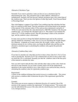 Alternative Calculation Type:

Normally if you want to calculate a value you have to use a calculation type for
determinating the value. This calculation type is either addition, subtraction or
multiplication. Similarly SAP also has got a default calculation type in the control data of
the condition type. There you have the options of either Qty based , Fixed Amount Based
or Percentage based.

Here what happens is suppose if you define Your condition type that calculates the base
price of a material on Qty based. Then the calculation will be done based on the quantity
of the material. If the customer orders 10 Nos and you have maintained a unit price of
100 Rs for each material then the value determined is 1000 INR. Similarly if the discount
condition type , you maintain the calculation type as %. This means if you maintain the
value of 10 % in the condition record. Then this percentage is taken as the calculation
type and the condition value is determined.

In some cases you have to forego the default calculation types and use the customer
specific method for calculating a value. For ex if you are calculating the Freight charges
for a Material . it depends on so many criteria like, the weight, volume and also the
minimum amount etc etc, in those cases, you forego the default value and then use the
alternative calculation type in calculating the condition value against the particular
condition.

Alternative Condition Base value :

If you have to calculate any value then you have to have a base value for it. For ex if you
want to calculate the discount of 10 % for a material then you have to have a base value
on which this 10% is calculated. Normally you take the condition value of the base price
of the material to calculate the value.

Now you don't want to take the base value and take other values as base value which are
derived on some formulae. So you create a routine which will do the mathematical
operations in the routine and derive you a value which is now used as the base value for
calculating the condition value for a particular condition type.

Requirement:
A factor in the condition technique that restricts access to a condition table. The system
only accesses a condition table to determine the price if the requirement specified has
been met.

Example:
The system uses an access sequence to determine the price of a material. One of the
accesses in the sequence contains the requirement "in foreign currency." The system only
uses the table behind this access if the sales order for which the price must be calculated
is in a foreign currency.
 