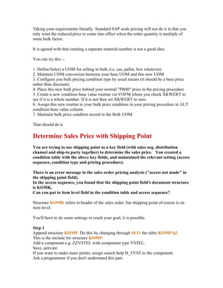 Taking your requirements literally. Standard SAP scale pricing will not do it in that you
only want the reduced price to come into effect when the order quantity is multiple of
some bulk factor.

It is agreed with that creating a separate material number is not a good idea.

You can try this :-

1. Define/Select a UOM for selling in bulk (i.e. cas, pallet, box whatever)
2. Maintain UOM conversion between your base UOM and this new UOM
3. Configure you bulk pricing condition type by usual means (it should be a base price
rather than discount).
4. Place this new bulk price behind your normal "PR00" price in the pricing procedure
5. Create a new condition base value routine via VOFM where you check XKWERT to
see if it is a whole number. If it is not then set XKWERT to zero.
6. Assign this new routine to your bulk price condition in your pricing procedure in ALT
condition base value column.
7. Maintain bulk price conditon record in the Bulk UOM.

That should do it.

Determine Sales Price with Shipping Point
You are trying to use shipping point as a key field (with sales org. distribution
channel and ship-to party together) to determine the sales price. You created a
condition table with the above key fields, and maintained the relevant setting (access
sequence, condition type and pricing procedure).

There is an error message in the sales order pricing analysis ("access not made" in
the shipping point field).
In the access sequence, you found that the shipping point field's document structure
is KOMK.
Can you put to item level field in the condition table and access sequence?

Structure KOMK refers to header of the sales order, but shipping point of course is on
item level.

You'll have to do some settings to reach your goal, it is possible.

Step 1
Append structure KOMP. Do this by changing through SE11 the table KOMPAZ.
This is the include for structure KOMP.
Add a component e.g. ZZVSTEL with component type VSTEL.
Save, activate.
If you want to make more points, assign search help H_TVST to the component.
Ask a programmer if you don't understand this part.
 