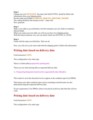 Step 2
Change user exit MV45AFZZ. Say there that field ZVSTEL should be filled with
information from your shipping point.
Do this under part FORM USEREXIT_PRICING_PREPARE_TKOMP.
The coding should be like tkomp-zzvstel = vbap-vstel.
Save, generate.

Step 3
Make a new table as you did before, but first maintain your new field in Condition:
allowed fields.
When you create your new table you will see you have two shipping points.
With the button technical view you can check which one ZZVSTEL or VSTEL.

Step 4
Finish with the steps you did before. That was ok.

Now, you will see in your sales order that the shipping point is filled with information.

Pricing date based on delivery date
Used transaction VOV8.

This configuration is by order type.

There is a field called proposal for pricing date.

There you can select pricing date as requested delivery date.

A - Proposed pricing date based on the requested dlv.date (Header)


This control is set at the document level as oppose to the condition type level (PR00).

That means your other condition types such as surcharges and discounts are also
determined using the requested delivery date.

If your requirement is for PR00 to alone to be priced at delivery date then this will not
work.

Pricing date based on delivery date
Used transaction VOV8.

This configuration is by order type.
 