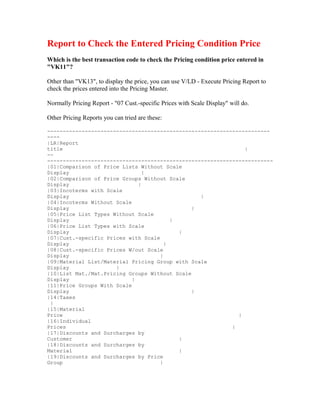 Report to Check the Entered Pricing Condition Price
Which is the best transaction code to check the Pricing condition price entered in
"VK11"?

Other than "VK13", to display the price, you can use V/LD - Execute Pricing Report to
check the prices entered into the Pricing Master.

Normally Pricing Report - "07 Cust.-specific Prices with Scale Display" will do.

Other Pricing Reports you can tried are these:

-----------------------------------------------------------------------
----
|LR|Report
title                                                          |
--
------------------------------------------------------------------------
|01|Comparison of Price Lists Without Scale
Display                         |
|02|Comparison of Price Groups Without Scale
Display                       |
|03|Incoterms with Scale
Display                                          |
|04|Incoterms Without Scale
Display                                        |
|05|Price List Types Without Scale
Display                                  |
|06|Price List Types with Scale
Display                                    |
|07|Cust.-specific Prices with Scale
Display                                |
|08|Cust.-specific Prices W/out Scale
Display                              |
|09|Material List/Material Pricing Group with Scale
Display               |
|10|List Mat./Mat.Pricing Groups Without Scale
Display                     |
|11|Price Groups With Scale
Display                                        |
|14|Taxes
 |
|15|Material
Price                                                        |
|16|Individual
Prices                                                     |
|17|Discounts and Surcharges by
Customer                                   |
|18|Discounts and Surcharges by
Material                                   |
|19|Discounts and Surcharges by Price
Group                                |
 
