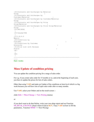 |20|Discounts and Surcharges by Material
Group                            |
|21|Discounts and Surcharges by
Customer/Material                         |
|22|Discounts and Surcharges by Customer/Material
Group                   |
|23|Discounts and Surcharges by Price
Group/Material                      |
|24|Discounts and Surcharges by Price Group/Material
Group                |
|25|VAT/ATX1
 |
|26|Canada/USA
 |
|27|I.E.P.S
Mexico                                                        |
|28|Conditions by
Customer                                                |
|30|Conditions by Customer
Hierarchy                                       |
|31|Price List with Release
Status                                        |
|AC|
 |
|AD|
 |
-----------------------------------------------------------------------
----
Fast Links:




Mass Update of condition pricing
You can update the condition pricing for a range of sales order.

For e.g. if you create sales order for 15 months or so, and at the beginning of each year,
you have to update the prices for lots of sales orders.

Other than using VA02 and make an Update of the conditions at item level which is a big
work because you will have lots of open sales order after so many months.

Use VA05, select your Orders and on the result screen :-

click Edit- > Mass Change -> New Pricing (menu).

or

if you don't want to do that Online, write your own abap report and use Function
SD_BULK_CHANGE (check where-Used at SE37, Trace VA05 on how to fill the
parameters, Function MPRF => New Pricing)
 