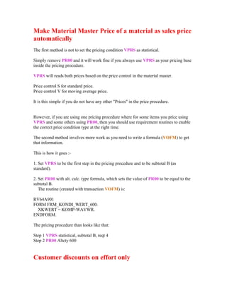 Make Material Master Price of a material as sales price
automatically
The first method is not to set the pricing condition VPRS as statistical.

Simply remove PR00 and it will work fine if you always use VPRS as your pricing base
inside the pricing procedure.

VPRS will reads both prices based on the price control in the material master.

Price control S for standard price.
Price control V for moving average price.

It is this simple if you do not have any other "Prices" in the price procedure.


However, if you are using one pricing procedure where for some items you price using
VPRS and some others using PR00, then you should use requirement routines to enable
the correct price condition type at the right time.

The second method involves more work as you need to write a formula (VOFM) to get
that information.

This is how it goes :-

1. Set VPRS to be the first step in the pricing procedure and to be subtotal B (as
standard).

2. Set PR00 with alt. calc. type formula, which sets the value of PR00 to be equal to the
subtotal B.
   The routine (created with transaction VOFM) is:

RV64A901
FORM FRM_KONDI_WERT_600.
  XKWERT = KOMP-WAVWR.
ENDFORM.

The pricing procedure than looks like that:

Step 1 VPRS statistical, subtotal B, reqt 4
Step 2 PR00 Altcty 600


Customer discounts on effort only
 