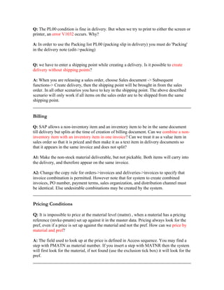 Q: The PL00 condition is fine in delivery. But when we try to print to either the screen or
printer, an error V1032 occurs. Why?

A: In order to use the Packing list PL00 (packing slip in delivery) you must do 'Packing'
in the delivery note (edit->packing)


Q: we have to enter a shipping point while creating a delivery. Is it possible to create
delivery without shipping points?

A: When you are releasing a sales order, choose Sales document -> Subsequent
functions-> Create delivery, then the shipping point will be brought in from the sales
order. In all other scenarios you have to key in the shipping point. The above described
scenario will only work if all items on the sales order are to be shipped from the same
shipping point.


Billing

Q: SAP allows a non-inventory item and an inventory item to be in the same document
till delivery but splits at the time of creation of billing document. Can we combine a non-
inventory item with an inventory item in one invoice? Can we treat it as a value item in
sales order so that it is priced and then make it as a text item in delivery documents so
that it appears in the same invoice and does not split?

A1: Make the non-stock material deliverable, but not pickable. Both items will carry into
the delivery, and therefore appear on the same invoice.

A2: Change the copy rule for orders->invoices and deliveries->invoices to specify that
invoice combination is permitted. However note that for system to create combined
invoices, PO number, payment terms, sales organization, and distribution channel must
be identical. Else undesirable combinations may be created by the system.


Pricing Conditions

Q: It is impossible to price at the material level (matnr) , when a material has a pricing
reference (mvke-pmatn) set up against it in the master data. Pricing always look for the
pref, even if a price is set up against the material and not the pref. How can we price by
material and pref?

A: The field used to look up at the price is defined in Access sequence. You may find a
step with PMATN as material number. If you insert a step with MATNR then the system
will first look for the material, if not found (use the exclusion tick box) it will look for the
pref.
 