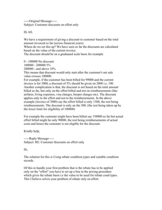 -----Original Message-----
Subject: Customer discounts on effort only

Hi All,

We have a requirement of giving a discount to customer based on the total
amount invoiced so far (across financial years).
Where do we set this up? We have seen so far the discounts are calculated
based on the value of the current invoice.
The discount should be on a graduated scale basis for example

0 - 100000 No discount
100000 - 200000 5%
200000 - and above 10%
This means that discount would only start after the customer's net sale
value crosses 100000.
For example, if the customer has been billed for 99000 and the current
invoice is for 3000, a discount of 5% should be given on 2000 i.e. 100.
Another complication is that, the discount is not based on the total amount
billed so far, but only on the effort billed and not on reimbursements (like
airfares, living expenses, visa charges, beeper charges etc). The discount
applies only to the effort and not to the reimbursements. In the above
example (invoice of 3000) say the effort billed is only 1500, the rest being
reimbursements. The discount is only on the 500. (the rest being taken up by
the lower limit for eligibility of 100000)

For example the customer might have been billed say 150000 so far but actual
effort billed might be only 90000, the rest being reimbursements of actual
costs and hence the customer is not eligible for the discount.

Kindly help,

-----Reply Message-----
Subject: RE: Customer discounts on effort only

Hi,

The solution for this is Using rebate condition types and suitable condition
records.

Of this to handle your first problem that is the rebate has to be applied
only on the "effort" you have to set up a line in the pricing procedure
which gives the rebate basis i.e the value to be used for rebate cond types.
This I believe solves your problem of rebate only on effort.
 