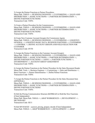 2) Assign the Partner Functions to Partner Procedures
Menu Path: TOOLS ->; BUSINESS ENGINEER ->; CUSTOMIZING ->; SALES AND
DISTRIBUTION ->; BASIC FUNCTIONS ->; PARTNER DETERMINATION ->;
DEFINE PARTNER FUNCTIONS
Transaction Code: VOPA

3) Create a Partner Procedure for the Commissionees
Menu Path: TOOLS ->; BUSINESS ENGINEER ->; CUSTOMIZING ->; SALES AND
DISTRIBUTION ->; BASIC FUNCTIONS ->; PARTNER DETERMINATION ->;
DEFINE PARTNER FUNCTIONS
Transaction Code: VOPA

4) Create New Customer Account Group(s) for Commission Agents
Menu Path: TOOLS ->; BUSINESS ENGINEER ->; CUSTOMIZING ->; LOGISTICS
GENERAL ->; LOGISTICS BASIC DATA: BUSINESS PARTNERS ->; CUSTOMERS
->; CONTROL ->; DEFINE ACCOUNT GROUPS AND FIELD SELECTION FOR
CUSTOMER
Transaction Code: OVT0

5) Assign the Partner Functions to the Customer Account Group(s)
Menu Path: TOOLS ->; BUSINESS ENGINEER ->; CUSTOMIZING ->; SALES AND
DISTRIBUTION ->; BASIC FUNCTIONS ->; PARTNER DETERMINATION ->;
DEFINE PARTNER FUNCTIONS ->; GOTO ->; PARTNER FUNCTIONS ->;
ENVIRONMENT ->; ACCOUNT GROUP ASSIGNMENT
Transaction Code: VOPA

6) Assign the Partner Functions to the Partner Procedure for the Sales Document Header
Menu Path: Tools ->; Business Engineer ->; Customizing ->; Sales and Distribution ->;
Basic Functions ->; Partner Determination ->; Define Partner Functions
Transaction Code: VOPA

7) Assign the Partner Functions to the Partner Procedure for the Sales Document Item
(OPTIONAL)
Menu Path: TOOLS ->; BUSINESS ENGINEER ->; CUSTOMIZING ->; SALES AND
DISTRIBUTION ->; BASIC FUNCTIONS ->; PARTNER DETERMINATION ->;
DEFINE PARTNER FUNCTIONS
Transaction Code: VOPA

8) Edit the Pricing Communication Structure (KOMKAZ) to Hold the New Functions
(Client Independent)
Menu Path: Menu Path: TOOLS ->; ABAP WORKBENCH ->; DEVELOPMENT ->;
DICTIONARY
Transaction Code: SE11

9) Edit MV45AFZZ – userexit_pricing_prepare_tkomk (Client Independent)
Menu Path: TOOLS ->; ABAP WORKBENCH ->; DEVELOPMENT ->; ABAP
 