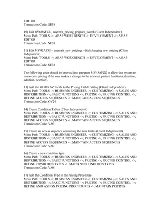 EDITOR
Transaction Code: SE38

10) Edit RV60AFZZ - userexit_pricing_prepare_tkomk (Client Independent)
Menu Path: TOOLS ->; ABAP WORKBENCH ->; DEVELOPMENT ->; ABAP
EDITOR
Transaction Code: SE38

11) Edit MV45AFZB - userexit_new_pricing_vbkd changing new_pricing (Client
Independent)
Menu Path: TOOLS ->; ABAP WORKBENCH ->; DEVELOPMENT ->; ABAP
EDITOR
Transaction Code: SE38

The following code should be inserted into program MV45AFZZ to allow the system to
re-execute pricing if the user makes a change to the relevant partner function (alteration,
addition, deletion).

13) Add the KOMKAZ Fields to the Pricing Field Catalog (Client Independent)
Menu Path: TOOLS ->; BUSINESS ENGINEER ->; CUSTOMIZING ->; SALES AND
DISTRIBUTION ->; BASIC FUNCTIONS ->; PRICING ->; PRICING CONTROL ->;
DEFINE ACCESS SEQUENCES ->; MAINTAIN ACCESS SEQUENCES
Transaction Code: OV24

14) Create Condition Tables (Client Independent)
Menu Path: TOOLS ->; BUSINESS ENGINEER ->; CUSTOMIZING ->; SALES AND
DISTRIBUTION ->; BASIC FUNCTIONS ->; PRICING ->; PRICING CONTROL ->;
DEFINE ACCESS SEQUENCES ->; MAINTAIN ACCESS SEQUENCES
Transaction Code: V/03

15) Create an access sequence containing the new tables (Client Independent)
Menu Path: TOOLS ->; BUSINESS ENGINEER ->; CUSTOMIZING ->; SALES AND
DISTRIBUTION ->; BASIC FUNCTIONS ->; PRICING ->; PRICING CONTROL ->;
DEFINE ACCESS SEQUENCES ->; MAINTAIN ACCESS SEQUENCES
Transaction Code: V/07

16) Create a new condition type
Menu Path: TOOLS ->; BUSINESS ENGINEER ->; CUSTOMIZING ->; SALES AND
DISTRIBUTION ->; BASIC FUNCTIONS ->; PRICING ->; PRICING CONTROL ->;
DEFINE CONDITION TYPES ->; MAINTAIN CONDITION TYPES
Transaction Code: V/06

17) Add the Condition Type to the Pricing Procedure
Menu Path: TOOLS ->; BUSINESS ENGINEER ->; CUSTOMIZING ->; SALES AND
DISTRIBUTION ->; BASIC FUNCTIONS ->; PRICING ->; PRICING CONTROL ->;
DEFINE AND ASSIGN PRICING PROCEDURES ->; MAINTAIN PRICING
 