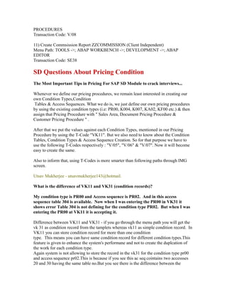 PROCEDURES
Transaction Code: V/08

11) Create Commsission Report ZZCOMMISSION (Client Independent)
Menu Path: TOOLS ->; ABAP WORKBENCH ->; DEVELOPMENT ->; ABAP
EDITOR
Transaction Code: SE38

SD Questions About Pricing Condition
The Most Important Tips in Pricing For SAP SD Module to crack interviews...

Whenever we define our pricing procedures, we remain least interested in creating our
own Condition Types,Condition
 Tables & Access Sequences. What we do is, we just define our own pricing procedures
by using the existing condition types (i.e: PR00, K004, K007, KA02, KF00 etc.) & then
assign that Pricing Procedure with " Sales Area, Document Pricing Procedure &
Customer Pricing Procedure " .

After that we put the values against each Condition Types, mentioned in our Pricing
Procedure by using the T-Code "VK11". But we also need to know about the Condition
Tables, Condition Types & Access Sequence Creation. So for that purpose we have to
use the following T-Codes respectively : "V/05", "V/06" & "V/07". Now it will become
easy to create the same.

Also to inform that, using T-Codes is more smarter than following paths through IMG
screen.

Utsav Mukherjee - utsavmukherjee143@hotmail.

What is the difference of VK11 and VK31 (condition records)?

My condition type is PR00 and Access sequence is PR02. And in this access
sequence table 304 is available. Now when I was entering the PR00 in VK31 it
shows error Table 304 is not defining for the condition type PR02. But when I was
entering the PR00 at VK11 it is accepting it.

Difference between VK11 and VK31 - if you go through the menu path you will get the
vk 31 as condition record from the tamplets whereas vk11 as simple condition record. In
VK11 you can store condition record for more than one condition
type. This means you can have same condition record for different condition types.This
feature is given to enhance the system's performane and not to create the duplcation of
the work for each condition type.
Again system is not allowing to store the record in the vk31 for the condition type pr00
and access sequence pr02.This is because if you see this ac seq cointains two accessses
20 and 30 having the same table no.But you see there is the difference between the
 
