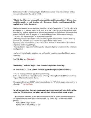 technical view of it for transfering the data from document field and condition field,so
you can not maintain the data at VK31.


What is the difference between Header condition and Item condition? I know item
condition applies to each item in a sales document. Header condition can only be
applied to an entire document.

Difference between header and item condition - as YOU CORRECTLY SAID HEADER
CONDITION IS APPLICABLE FOR THE WHOLE DOCUMENT where as item is for
item.Ex-Say fright is dependent on the total weight of all the items in the documents then
header condition adds on weights of all items and calculates the record accordingly.
You have two different types of the header conditions.
a) In one you can duplicate the same value throughout the document for each item.Say
discount 2% at header level which is also applicable to all the items
b)Second is the accumulation of the values of all the item at the header level,as earlier
explained for the weight/fright.
These differenes are controlled through the indicator of group condition in the cond.type
configuration.

And so obviously header condition can not have the condition record and hence access
sequence.

SAP SD Tips by : Vishwajit


Disallowing Condition Types - How I can accomplish the following:

Be able to DISALLOW Z0BP Condition type to be negative ( Invoice Block)

You can modify condition type from customising;
Sales and Distribution->Basic Functions->Pricing->Pricing Control->Define Condition
Types->Maintain Condition Types

Change condition type ZOBP's plus/minus indicator to "A" which means only positive is
allowed. *-- Arvind Rana


In pricing procedure there are column such as requirement, sub total altclty, altbv,
accurals. What are these and where we calculate all these values which we put.

1. Requirement: Denoted by nos and maintained in VOFM, this is a condition required
for a particular condition type to be executed. Eg. PR00: req 2 ie item relevant for
pricing
    VPRS/EKO1: req 4 ie cost
    Rebate BAO1 Req 24/Req 25 etc
 