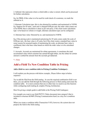 2. Subtotal: this represents where a which table a value is stored, which can be processed
for further calculation.

Eg. for PR00, if this value is to be used for credt check of a customer, we mark the
subtotal as A.

3 Alternate Calculation type: this is also denoted by numbers and maintained in VOFM.
Eg. Suppose for 45 units , each unit is charged $100 per unit, the order value comes out
to be $4500, that is calculation is done as per unit price, if the client wants calculation
type to be based on volume or wieght, alternate calculation type can be configured.

4. Alternate base value: Denoted by no. and maintained in VOFM.

Eg, if the pricing scale is maintained and pricing for 45 units comes under the scale of
$100 per unit., the base value is 45 units, but if the client wants a standard base value in
some casesto be assumed inspite of maintaining the scale, an alternate base value is
confihured, that is the base value based on which the order value is to be calculated
changes.

5. Accruals: Accruals are maintained for rebate agreements, it constitutes the total
accumulated value which customer has earned through rebate, one the rebate for certain
amount is settled the amount from the accruals get deducted.

*-- Nitin

Add a Field To New Condition Table in Pricing
Add a field to a new condition table in Pricing (Condition Technique):-

I will explain you the process with below example...Please follow steps in below
sequence-

Try to add the filed from the field catalog. In case the required combination field is not
there, you can add the field through the following process to filed catalog and create the
condition table. It is most common that one or other time we need to use this function
while configuring multi tasking & complex Pricing Architecture.

Here I'm giving a simple guide to add fields to the Pricing Field Catalogues:

For example you want to use field PSTYV ('Sales document item category') that is
included in structure KOMP ('Pricing Communication Item') as a key for a condition
table.

When you create a condition table (Transaction V/03), however, the system does not
propose the field in the field catalog.
 