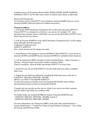 Condition access, field catalog, allowed fields, KOMG, KOMK, KOMP, KOMPAZ,
KOMKAZ, PSTYV are the other terms which we need to know about, to add Fields.

Reason and Prerequisites:
For technical reasons, field PSTYV was included in structure KOMP, however, not in
structure KOMG ('Allowed Fields for Condition Structures').

Proceed as follows:
1. Call up the ABAP Dictionary (Transaction SE11) and create data type ZZPSTYV.
Choose PSTYV as a domain.As a short text, you can use, for example, 'ZZ - sales
document item category' and as a field label, you can use the field labels of PSTYV.Save,
check and activate your entries.

2. Call up structure KOMPAZ in the ABAP Dictionary (Transaction SE11) in the change
mode and make the following entry:
Component Component type:
ZZPSTYV ZZPSTYV
Save, check and activate the change you made.

3. Note:Because of the change in structure KOMPAZ, field ZZPSTYV is now known in
structures KOMG and KOMP because structure KOMPAZ is included in both structures.

4. Call up Transaction SPRO. Navigate to 'Sales and Distribution -> Basic Functions ->
Pricing -> Pricing Control' and execute 'Define Condition Tables'.
Choose 'Conditions: Allowed fields' and include ZZPSTYV as a new entry.

5. Note:Now you can use field ZZPSTYV as a key field when you create a condition
table Axxx.

6. Supply the new field you defined by including the following source code line in
USEREXIT_PRICING_PREPARE_TKOMP:
MOVE xxxx-PSTYV TO TKOMP-ZZPSTYV.
In order processing you find the user exit in Include MV45AFZZ, and in billing
document processing you find it in Include RV60AFZZ.

Consider that you can also use this note as a help if you want to use other customer-
specific fields as key fields in a condition table.

For header fields, use structure KOMKAZ instead of structure KOMPAZ and
USEREXIT_PRICING_PREPARE_TKOMK instead of
USEREXIT_PRICING_PREPARE_TKOMP.

For more information, see Transaction SPRO via the path 'Sales and Distribution ->
System Modifications -> Create New Fields (Using Condition Technique) -> New Fields
for Pricing' and OSS Note 21040.
 