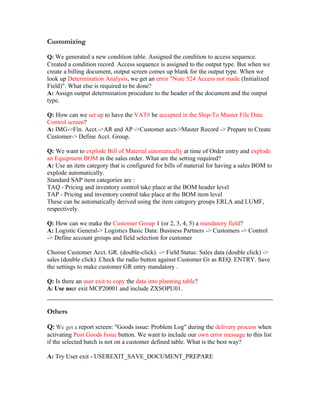 Customizing

Q: We generated a new condition table. Assigned the condition to access sequence.
Created a condition record. Access sequence is assigned to the output type. But when we
create a billing document, output screen comes up blank for the output type. When we
look up Determination Analysis, we get an error "Note 524 Access not made (Initialized
Field)". What else is required to be done?
A: Assign output determination procedure to the header of the document and the output
type.

Q: How can we set up to have the VAT# be accepted in the Ship-To Master File Data
Control screen?
A: IMG->Fin. Acct.->AR and AP ->Customer acct->Master Record -> Prepare to Create
Customer-> Define Acct. Group.

Q: We want to explode Bill of Material automatically at time of Order entry and explode
an Equipment BOM in the sales order. What are the setting required?
A: Use an item category that is configured for bills of material for having a sales BOM to
explode automatically.
Standard SAP item categories are :
TAQ - Pricing and inventory control take place at the BOM header level
TAP - Pricing and inventory control take place at the BOM item level
These can be automatically derived using the item category groups ERLA and LUMF,
respectively.

Q: How can we make the Customer Group 1 (or 2, 3, 4, 5) a mandatory field?
A: Logistic General-> Logistics Basic Data: Business Partners -> Customers -> Control
-> Define account groups and field selection for customer

Choose Customer Acct. GR. (double-click). -> Field Status: Sales data (double click) ->
sales (double click) .Check the radio button against Customer Gr as REQ. ENTRY. Save
the settings to make customer GR entry mandatory .

Q: Is there an user exit to copy the data into planning table?
A: Use user exit MCP20001 and include ZXSOPU01.


Others

Q: We get a report screen: "Goods issue: Problem Log" during the delivery process when
activating Post Goods Issue button. We want to include our own error message to this list
if the selected batch is not on a customer defined table. What is the best way?

A: Try User exit - USEREXIT_SAVE_DOCUMENT_PREPARE
 