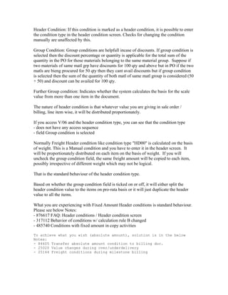Header Condition: If this condition is marked as a header condition, it is possible to enter
the condition type in the header condition screen. Checks for changing the condition
manually are unaffected by this.

Group Condition: Group conditions are helpfull incase of discounts. If group condition is
selected then the discount percentage or quantity is applicable for the total sum of the
quantity in the PO for those materials belonging to the same material group. Suppose if
two materials of same matl grp have discounts for 100 qty and above but in PO if the two
matls are bieng procured for 50 qty then they cant avail discounts but if group condition
is selected then the sum of the quantity of both matl of same matl group is considered (50
+ 50) and discount can be availed for 100 qty.

Further Group condition: Indicates whether the system calculates the basis for the scale
value from more than one item in the document.

The nature of header condition is that whatever value you are giving in sale order /
billing, line item wise, it will be distributed proportionately.

If you access V/06 and the header condition type, you can see that the condition type
- does not have any access sequence
- field Group condition is selected

Normally Freight Header condition like condition type "HD00" is calculated on the basis
of weight. This is a Manual condition and you have to enter it in the header screen. It
will be proportionately distributed on each item on the basis of weight. If you will
uncheck the group condition field, the same freight amount will be copied to each item,
possibly irrespective of different weight which may not be logical.

That is the standard behaviour of the header condition type.

Based on whether the group condition field is ticked on or off, it will either split the
header condition value to the items on pro-rata basis or it will just duplicate the header
value to all the items.

What you are experiencing with Fixed Amount Header conditions is standard behaviour.
Please see below Notes:
- 876617 FAQ: Header conditions / Header condition screen
- 317112 Behavior of conditions w/ calculation rule B changed
- 485740 Conditions with fixed amount in copy activities

To achieve what you wish (absolute amount), solution is in the below
Notes:
- 84605 Transfer absolute amount condition to billing doc.
- 25020 Value changes during over/underdelivery
- 25144 Freight conditions during milestone billing
 
