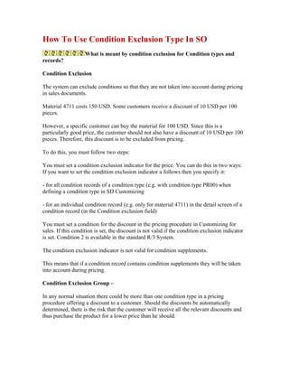 How To Use Condition Exclusion Type In SO
                    What is meant by condition exclusion for Condition types and
records?

Condition Exclusion

The system can exclude conditions so that they are not taken into account during pricing
in sales documents.

Material 4711 costs 150 USD. Some customers receive a discount of 10 USD per 100
pieces.

However, a specific customer can buy the material for 100 USD. Since this is a
particularly good price, the customer should not also have a discount of 10 USD per 100
pieces. Therefore, this discount is to be excluded from pricing.

To do this, you must follow two steps:

You must set a condition exclusion indicator for the price. You can do this in two ways:
If you want to set the condition exclusion indicator a follows then you specify it:

- for all condition records of a condition type (e.g. with condition type PR00) when
defining a condition type in SD Customizing

- for an individual condition record (e.g. only for material 4711) in the detail screen of a
condition record (in the Condition exclusion field)

You must set a condition for the discount in the pricing procedure in Customizing for
sales. If this condition is set, the discount is not valid if the condition exclusion indicator
is set. Condition 2 is available in the standard R/3 System.

The condition exclusion indicator is not valid for condition supplements.

This means that if a condition record contains condition supplements they will be taken
into account during pricing.

Condition Exclusion Group –

In any normal situation there could be more than one condition type in a pricing
procedure offering a discount to a customer. Should the discounts be automatically
determined, there is the risk that the customer will receive all the relevant discounts and
thus purchase the product for a lower price than he should.
 
