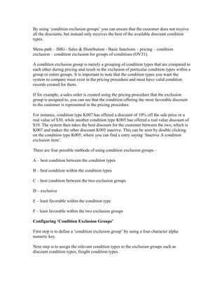 By using ‘condition exclusion groups’ you can ensure that the customer does not receive
all the discounts, but instead only receives the best of the available discount condition
types.

Menu path – IMG - Sales & Distribution - Basic functions – pricing – condition
exclusion – condition exclusion for groups of conditions (OV31).

A condition exclusion group is merely a grouping of condition types that are compared to
each other during pricing and result in the exclusion of particular condition types within a
group or entire groups. It is important to note that the condition types you want the
system to compare must exist in the pricing procedure and must have valid condition
records created for them.

If for example, a sales order is created using the pricing procedure that the exclusion
group is assigned to, you can see that the condition offering the most favorable discount
to the customer is represented in the pricing procedure.

For instance, condition type K007 has offered a discount of 10% off the sale price or a
real value of $30, while another condition type K005 has offered a real value discount of
$10. The system then takes the best discount for the customer between the two, which is
K007 and makes the other discount K005 inactive. This can be seen by double clicking
on the condition type K005, where you can find a entry saying ‘Inactive A condition
exclusion item’.

There are four possible methods of using condition exclusion groups –

A – best condition between the condition types

B – best condition within the condition types

C – best condition between the two exclusion groups

D – exclusive

E – least favorable within the condition type

F – least favorable within the two exclusion groups

Configuring ‘Condition Exclusion Groups’

First step is to define a ‘condition exclusion group’ by using a four character alpha
numeric key.

Next step is to assign the relevant condition types to the exclusion groups such as
discount condition types, freight condition types.
 