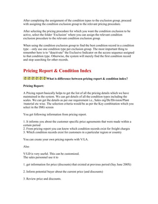 After completing the assignment of the condition types to the exclusion group, proceed
with assigning the condition exclusion group to the relevant pricing procedure.

After selecting the pricing procedure for which you want the condition exclusion to be
active, select the folder ‘Exclusion’ where you can assign the relevant condition
exclusion procedure to the relevant condition exclusion group.

When using the condition exclusion group to find the best condition record in a condition
type – only use one condition type per exclusion group. The most important thing to
remember here is to “deactivate” the Exclusive Indicator on the access sequence assigned
to that condition type. Otherwise, the system will merely find the first condition record
and stop searching for other records.


Pricing Report & Condition Index
                  What is difference between pricing report & condition index?

Pricing Report:

A Pricing report basically helps to get the list of all the pricing details which we have
maintained in the system. We can get details of all the condition types including the
scales. We can get the details as per our requirement i.e., Sales org/Dc/Division/Plant
/material etc wise. The selection criteria would be as per the Key combination which you
select in the IMG screen

You get following information from pricing report.

1. It informs you about the customer specific price agreements that were made within a
certain period
2. From pricing report you can know which condition records exist for freight charges
3. Which condition records exist for customers in a particular region or country

You can create your own pricing reports with V/LA.

Also

V/LD is very useful. This can be customized.
The sales personnel use it to

1. get information for price (discounts) that existed at previous period (Say June 200X)

2. Inform potential buyer about the current price (and discounts)

3. Review price and discounts.
 