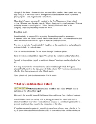 Though all the above T Codes and there are many More standard SAP Reports have very
high utility, it is not widely used. Clients prefer customized reports when it comes to
pricing reports - all Z programs and Transactions.

These kind of reports are generally required by the Top Management for periodical
review // Finance team for price control // Master data team for record purposes // Process
audits by Internal/external agency // Of late, for every SOX audit done in the
company...especially the change records for prices.

Condition Index

Condition index is very useful for searching the condition record for a customer.
It becomes easier and faster to search for condition records for a customer or material just
like it become easier to search a topics in the book with help of index.

You have to mark the "condition index" check box in the condition type and you have to
activate the index in customization.

You can set the discount for fast ten orders through "condition update".

First, in your discount condition type(V/06) activate the "condition update" check box.

Second, in the condition record, in additional data put "maximum number of orders" as
10.

You may also create the condition record for discount through VK31. Now go to
change(VK32), scroll to the right, you will find a column "N". This is maximum number
of order field. Here you can put value 10 and save it.

Now, system will give the discount to the first 10 orders.



What Is Condition Base Value?
                 Where does the standard condition base value (Default one) is
determined for a Condition type?

First check the Material Master UOM Conversion - Additional Data - Units of Measure.

Condition base value is a concept used in pricing procedure and actual term used is
alternate condition base value. This is a formula assigned to a condition type in order to
promote an alternate base value for the calculation of the value.

If you have to calculate price of a material then you have to have a base value for it. For
e.g. if you want to calculate the discount of 10 % for a material then you have to have a
 