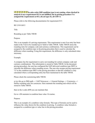 In sales order Diff condition type is not coming, when checked in
analysis it says requirement 013 is not fulfilled, but in pricing procedure I've
assigned the requirement as 013, alt.cal type-16, alt CBV-4.

Please refer to the following documentation for requirement 013:

RE LV61A013

Title

Rounding as per Table T001R

Purpose

This is an example of a pricing requirement. This requirement is met if an entry has been
made in the 'Unit to be rounded up to' field in Table T001R. Table T001R stores the
rounding rules for company code and currency combinations. This requirement can be
assigned to the condition type in the pricing procedure that is used to calculate the
difference when rounding. Using this requirement, the difference is only calculated when
necessary.

Example

A company has the requirement to carry out rounding for certain company code and
currency combinations. This information is stored in Table T001R. In the document
pricing procedure, the user has configured the SAP delivered condition type DIFF to
calculate the difference when rounding occurs. The user also assigns pricing requirement
'13' to the condition type DIFF in the pricing procedure so that the condition is only
calculated when a corresponding entry has been maintained in the table T001R.

Please check the customizing table T001R.

or try this go to IMG path --> SAP Netweaver --> General Settings --> Currencies -->
Define rounding rules for currencies. Here maintain the rounding unit which will be
stored in Table T001R.

then in the t-code ob90 you can maintain that.

Go to v/08 maintain in condition base value 16 routine.

Purpose

This is an example of a condition value formula. This type of formula can be used to
influence the value shown for the condition in pricing. A condition value formula is
assigned to a condition type or value line in the pricing procedure.
 