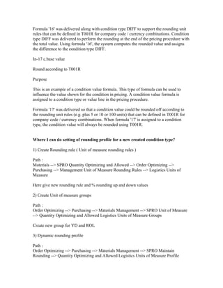 Formula '16' was delivered along with condition type DIFF to support the rounding unit
rules that can be defined in T001R for company code / currency combinations. Condition
type DIFF was delivered to perform the rounding at the end of the pricing procedure with
the total value. Using formula '16', the system computes the rounded value and assigns
the difference to the condition type DIFF.

In-17 c.base value

Round according to T001R

Purpose

This is an example of a condition value formula. This type of formula can be used to
influence the value shown for the condition in pricing. A condition value formula is
assigned to a condition type or value line in the pricing procedure.

Formula '17' was delivered so that a condition value could be rounded off according to
the rounding unit rules (e.g. plus 5 or 10 or 100 units) that can be defined in T001R for
company code / currency combinations. When formula '17' is assigned to a condition
type, the condition value will always be rounded using T001R.


Where I can do setting of rounding profile for a new created condition type?

1) Create Rounding rule ( Unit of measure rounding rules )

Path :
Materials --> SPRO Quantity Optimizing and Allowed --> Order Optimizing -->
Purchasing --> Management Unit of Measure Rounding Rules --> Logistics Units of
Measure

Here give new rounding rule and % rounding up and down values

2) Create Unit of measure groups

Path :
Order Optimizing --> Purchasing --> Materials Management --> SPRO Unit of Measure
--> Quantity Optimizing and Allowed Logistics Units of Measure Groups

Create new group for YD and ROL

3) Dynamic rounding profile

Path :
Order Optimizing --> Purchasing --> Materials Management --> SPRO Maintain
Rounding --> Quantity Optimizing and Allowed Logistics Units of Measure Profile
 