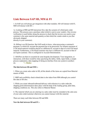 Link Between SAP SD, MM & FI
1. In SAP you will always get integration with other modules. SD will interact with FI,
MM will interact with SD :-

1a. Looking at MM and SD interaction first, take the scenario of a third party order
process. This process uses a purchase order (which is sent to your vendor). Also invoice
verification is used further along the process to check that the invoice you send to your
customer is the same material and quantity as that which the vendor sends to you (but
obviously shipped
directly to your customer).

1b. Billing is an SD function. But SAP needs to know, when processing a customer's
payment, to which GL account the payment has to be processed. For instance payment of
a UK based material would be placed in a different GL account to that of a non-UK based
material. Furthermore, a UK based customer may have a different GL account to that of
an Export customer. This is configured in Account Determination.

2. ABAPers are there to essential do some bespoke development. Your integration, or
interaction, with them would be when specifying the tables, fields, input fields, a simple
process explanation, data mapping (if doing an interface from one system to another)
etc.           *-- Shahee

The link between SD and MM :-

1. When you create sales order in SD, all the details of the items are copied from Material
master of MM.

2. MRP and availibility check related data is also taken from MM although you control
this data in SD also.

3. While you create inbound/outbound delivery with reference to a sales order,the
shipping point determination takes place with the help of the loading group, plant data,
shipping conditions etc. This also refers to Material Master.

4. The material which you are entering in a sales order must be extended to the sales area
of your sales order/customer otherwise you cannot transact with this material.

There are many such links between SD and MM.

Now the link between SD and FI :-
 