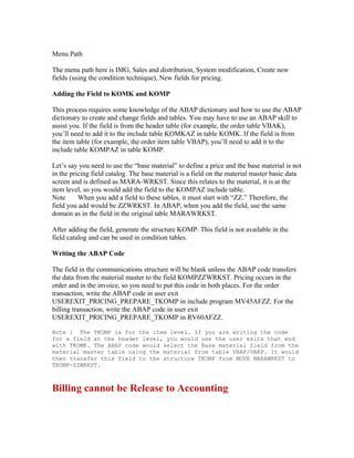 Menu Path

The menu path here is IMG, Sales and distribution, System modification, Create new
fields (using the condition technique), New fields for pricing.

Adding the Field to KOMK and KOMP

This process requires some knowledge of the ABAP dictionary and how to use the ABAP
dictionary to create and change fields and tables. You may have to use an ABAP skill to
assist you. If the field is from the header table (for example, the order table VBAK),
you’ll need to add it to the include table KOMKAZ in table KOMK. If the field is from
the item table (for example, the order item table VBAP), you’ll need to add it to the
include table KOMPAZ in table KOMP.

Let’s say you need to use the “base material” to define a price and the base material is not
in the pricing field catalog. The base material is a field on the material master basic data
screen and is defined as MARA-WRKST. Since this relates to the material, it is at the
item level, so you would add the field to the KOMPAZ include table.
Note      When you add a field to these tables, it must start with “ZZ.” Therefore, the
field you add would be ZZWRKST. In ABAP, when you add the field, use the same
domain as in the field in the original table MARAWRKST.

After adding the field, generate the structure KOMP. This field is not available in the
field catalog and can be used in condition tables.

Writing the ABAP Code

The field in the communications structure will be blank unless the ABAP code transfers
the data from the material master to the field KOMPZZWRKST. Pricing occurs in the
order and in the invoice, so you need to put this code in both places. For the order
transaction, write the ABAP code in user exit
USEREXIT_PRICING_PREPARE_TKOMP in include program MV45AFZZ. For the
billing transaction, write the ABAP code in user exit
USEREXIT_PRICING_PREPARE_TKOMP in RV60AFZZ.

Note : The TKOMP is for the item level. If you are writing the code
for a field at the header level, you would use the user exits that end
with TKOMK. The ABAP code would select the Base material field from the
material master table using the material from table VBAP/VBRP. It would
then transfer this field to the structure TKOMP from MOVE MARAWRKST to
TKOMP-ZZWRKST.



Billing cannot be Release to Accounting
 