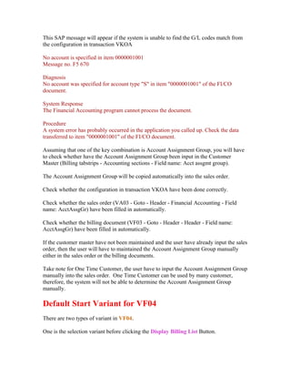 This SAP message will appear if the system is unable to find the G/L codes match from
the configuration in transaction VKOA

No account is specified in item 0000001001
Message no. F5 670

Diagnosis
No account was specified for account type "S" in item "0000001001" of the FI/CO
document.

System Response
The Financial Accounting program cannot process the document.

Procedure
A system error has probably occurred in the application you called up. Check the data
transferred to item "0000001001" of the FI/CO document.

Assuming that one of the key combination is Account Assignment Group, you will have
to check whether have the Account Assignment Group been input in the Customer
Master (Billing tabstrips - Accounting sections - Field name: Acct assgmt group).

The Account Assignment Group will be copied automatically into the sales order.

Check whether the configuration in transaction VKOA have been done correctly.

Check whether the sales order (VA03 - Goto - Header - Financial Accounting - Field
name: AcctAssgGr) have been filled in automatically.

Check whether the billing document (VF03 - Goto - Header - Header - Field name:
AcctAssgGr) have been filled in automatically.

If the customer master have not been maintained and the user have already input the sales
order, then the user will have to maintained the Account Assignment Group manually
either in the sales order or the billing documents.

Take note for One Time Customer, the user have to input the Account Assignment Group
manually into the sales order. One Time Customer can be used by many customer,
therefore, the system will not be able to determine the Account Assignment Group
manually.

Default Start Variant for VF04
There are two types of variant in VF04.

One is the selection variant before clicking the Display Billing List Button.
 