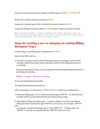 Assign new document pricing procedures to billing types in SM30 - V_TVFK_PR


Define the Condition Exclusion Groups in OV31.

Assign the Condition type for the Condition Exclusion Groups in OV32.

Assign the Billing Pricing Procedure in VOK8 for the Condition Exclusion Groups.

When billing document is being created just enter manually your new
price and the pricing program logic will include only the higher price
one, excluding the rest that are lower price.



Steps for creating a new or changing an existing Billing
Document Types
Create/Change your Billing types configuration in VOFA.

Some of the IMG stuff are :-

1) To block automatic transfer of the billing document to accounting, mark the field.
   Indicates whether the system blocks automatic transfer of the billing document to
   accounting.

 During document processing, you can manually transfer blocked billing documents to
 accounting by selecting:

 Billing -> Change -> Release accounting

2) Account determination procedure

3) Output determination procedure etc. ...

After customizing, use transaction VCHECKVOFA to check your configuration :-

1) Proforma billing types: If it is a proforma billing type, (VBTYP = U), the field must
   be blank and the account determination procedure must be empty.

2) Cancellation billing document types: : A check is made to see if the cancellation
   billing document type has the right VBTYP. An F2 invoice, for example, (VBTYP
'M')
   can only be canceled with billing type S1 with VBTYP 'N' . A billing type with
   VBTYP '5' can only be canceled with the VBTYP '6' and vice versa.
 