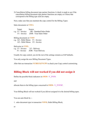 3) Cancellation billing document type partner functions A check is made to see if the
   cancellation billing document type partner functions are empty or if those that
   correspond to the billing type used are empty.

Next, make sure that you maintain the copy control for the Billing Types:

Sales documents in VTFA

     Target         Source
e.g. F1 - Invoice     OR - Standard Sales Order
     F1 - Invoice    ZOR - Your Sales Order

Billing documents in VTFF
e.g. G2 - Debit Memo F1 - Invoice
     G2 - Debit Memo F2 - Invoice

Deliveries in VTFL
e.g. F1 - Invoice   LF - Delivery
     F1 - Invoice  ZOR - Your Delivery

Usually for copy control, you let the rest of the settings remains as SAP defaults.

You only assign the new Billing Document Types.

After that use transaction VCHECKTVCPF to check your Copy control customizing.



Billing Block will not worked if you did not assign it
Define the possible block indicators in SM30 - V_TVFS

and

allocate them to the billing types concerned in SM30 - V_TVFSP.


Your Billing Block will not worked if you did not assigned it to the desired billing types.


You can auto block by :-

1. sales document type in transaction VOV8, fields Billing Block,

or
 