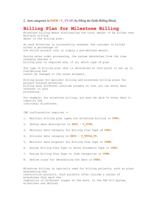 2. item categories in SM30 - V_TVAP, by filling the fields Billing Block.

Billing Plan for Milestone Billing
Milestone billing means distributing the total amount to be billed over
multiple billing
dates in the billing plan.

As each milestone is successfully reached, the customer is billed
either a percentage of
the entire project cost or simply a pre-defined amount.

During sales order processing, the system determines from the item
category whether a
billing plan is required and, if so, which type of plan

The type of billing plan that is determined at this point is set up in
Customizing and
cannot be changed in the sales document.

Billing plans for periodic billing and milestone billing plans for
project-related milestone
billing have different overview screens so that you can enter data
relevant to your
processing.

For example, for milestone billing, you must be able to enter data to
identify the
individual milestones.


IMG configuration requires :-

1.   Maintain billing plan types for milestone billing in OVBO.

2.   Define date description in SM30 - V_TVTB.

3.   Maintain Date Category for Billing Plan Type IN OVBJ.

4.   Allocate date category in SM30 - V_TFPLA_TY.

5.   Maintain date proposal for Billing Plan Type in OVBM.

6.   Assign Billing Plan Type to Sales Documents Type in OVBP.

7.   Assign Billing Plan Type to Item Categories in OVBR.

8.   Define rules for determining the date in OVBS.


Milestone billing is typically used for billing projects, such as plant
engineering and
construction projects. Such projects often include a series of
milestones that mark the
completion of different stages of the work. In the SAP R/3 System,
milestones are defined
 