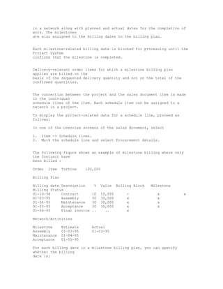in a network along with planned and actual dates for the completion of
work. The milestones
are also assigned to the billing dates in the billing plan.


Each milestone-related billing date is blocked for processing until the
Project System
confirms that the milestone is completed.


Delivery-relevant order items for which a milestone billing plan
applies are billed on the
basis of the requested delivery quantity and not on the total of the
confirmed quantities.


The connection between the project and the sales document item is made
in the individual
schedule lines of the item. Each schedule item can be assigned to a
network in a project.

To display the project-related data for a schedule line, proceed as
follows:

In one of the overview screens of the sales document, select

1.   Item -> Schedule lines.
2.   Mark the schedule line and select Procurement details.


The following figure shows an example of milestone billing where only
the Contract have
been billed :

Order   Item   Turbine    100,000

Billing Plan

Billing date Description      %   Value    Billing Block   Milestone
Billing Status
01-10-94     Contract        10   10,000        -             x        x
01-03-95     Assembly        30   30,000        x             x
01-04-95     Maintenance     30   30,000        x             x
01-05-95     Acceptance      30   30,000        x             x
01-06-95     Final invoice   ..     ..          x

Network/Activities

Milestone      Estimate      Actual
Assembly       01-03-95      01-03-95
Maintenance    01-04-95
Acceptance     01-05-95

For each billing date in a milestone billing plan, you can specify
whether the billing
date is:
 
