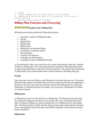 1. fixed
2. always updated with the actual date of the milestone
3. updated with the actual date of the milestone, if the date is
earlier than the
    planned billing date for the date
Billing Plan Function and Processing
                   Explain what is Billing Plan.

Billing plan processing includes the following functions:

   •   Automatic creation of billing plan dates
   •   Pricing
   •   Billing block
   •   Billing index
   •   Billing status
   •   Billing rule for milestone billing
   •   Fixed dates in milestone billing
   •   Document flow
   •   Creating with reference
   •   Exchange rate determination
   •   Automatic Creation of Billing Plan Dates

In Customizing for Sales, you control how the system automatically creates the schedule
of dates in a billing plan. The system determines the schedule of individual dates based
on general date information, such as the start and end dates. This general date information
is copied either from contract header data or from proposals in the billing plan type.

Pricing

Sales document items are billed as each billing date in the plan becomes due. The system
determines the amount to be billed either from the condition records that are applicable to
the item or from the values that are explicitly entered in the billing plan for a particular
billing date. In milestone billing, for example, you can specify a percentage to be billed
or an actual amount.

Billing block

A billing block can be set for each date in a billing plan. The block prevents processing
for a particular billing date but does not necessarily affect any of the other dates in the
plan. In milestone billing, the system automatically sets a billing block for each billing
date. This block remains in effect until the project system reports back that the milestone
in the corresponding network has been successfully completed. At this point the system
removes the block.

Billing index
 