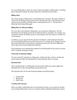 For every billing date in a plan, the system creates and updates a billing index. If a billing
date is blocked for billing, the system copies this information into the index.

Billing status

The system assigns a billing status to each billing date in the plan. The status indicates to
what extent the billing has been processed for that particular date. After billing has been
carried out successfully, the billing status is automatically set to ‘C’. This prevents a
billed date from being billed again.

Billing Rule for Milestone Billing

For every date in the milestone billing plan, you can specify a billing rule. The rule
determines how the billing amount for the particular date is calculated. For example, you
can specify whether the billing amount is a percentage of the total amount or whether it is
a fixed amount.

In addition, you can specify that the amount to be billed is a final settlement that takes
into account billing that has not yet been processed. For example, price changes may take
place after billing dates in the plan have already been processed. The price differences
can be taken into account during final settlement.

Final settlement is not automatically proposed in the billing plan by the system; you must
enter it manually during processing.

Fixed dates in milestone billing

You can control for each date in a billing plan, whether the date is fixed or whether the
system copies the date from the planned or actual milestone dates in a project.

Document flow

After a particular date in a billing plan is processed for billing, the system updates the
document flow for the corresponding sales document item.

The document flow for the sales document displays the following data:


   •   Creation date
   •   Billing date
   •   Billed value

Creating with reference

When you define a billing plan type in Customizing for Sales, you can enter the number
of an existing billing plan to serve as a reference during subsequent billing plan creation.
 