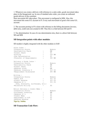 1. Whenever you create a delivery with reference to a sales order, goods movement takes
place in the bacgground. eg. In case of standard sales order, you create an outbound
goods delivery to the customer.
Here movement 601 takes place. This movement is configured in MM. Also, this
movement hits some G/L account in FI. Every such movement of good s hits some G/L
account.

2. The accounts posting in FI is done with reference to the billing documents (invoice,
debit note, credit note etc) created in SD. Thus this is a link between SD and FI

3. Tax determination: In case of a tax determination also, there is a direct link between
SD and MM

SD Integration points with other modules

SD module is highly integrated with the other modules in SAP.

Sales Order –
Integration Points                                 Module
•Availability Check                      -         MM
•Credit Check                            -         FI
•Costing                                 -         CO/ MM
•Tax Determination                       -         FI
•Transfer of Requirements                -         PP/ MM

Delivery & Goods Issue –
Integration Points                                 Module
•Availability Check                      -         MM
•Credit Check                            -         FI
•Reduces stock                           -         MM
•Reduces Inventory $                     -         FI/ CO
•Requirement Eliminated                  -         PP/ MM

Billing -
Integration Points                                 Module
•Debit A/R                      -                  FI/ CO
•Credit Revenue                 -                  FI/ CO
•Updates G/ L                   -                  FI/ CO
  (Tax, discounts, surcharges, etc.)
•Milestone Billing              -                  PS

Return Delivery & Credit Memo -
Integration Points                                 Module
•Increases Inventory            -                  MM
•Updates G/ L                   -                  FI
•Credit Memo                    -                  FI
•Adjustment to A/R              -                  FI
•Reduces Revenue                -                  FI
Tips by: Subha

SD Transaction Code Flow:
 