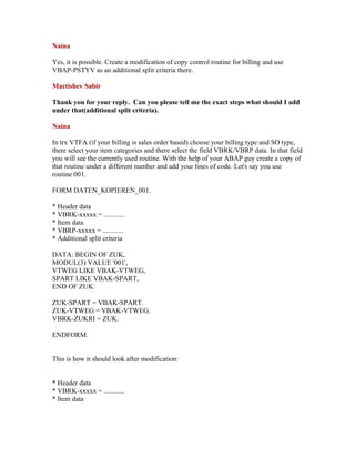Naina

Yes, it is possible. Create a modification of copy control routine for billing and use
VBAP-PSTYV as an additional split criteria there.

Martishev Sabir

Thank you for your reply. Can you please tell me the exact steps what should I add
under that(additional split criteria).

Naina

In trx VTFA (if your billing is sales order based) choose your billing type and SO type,
there select your item categories and there select the field VBRK/VBRP data. In that field
you will see the currently used routine. With the help of your ABAP guy create a copy of
that routine under a different number and add your lines of code. Let's say you use
routine 001.

FORM DATEN_KOPIEREN_001.

* Header data
* VBRK-xxxxx = ............
* Item data
* VBRP-xxxxx = ............
* Additional split criteria

DATA: BEGIN OF ZUK,
MODUL(3) VALUE '001',
VTWEG LIKE VBAK-VTWEG,
SPART LIKE VBAK-SPART,
END OF ZUK.

ZUK-SPART = VBAK-SPART.
ZUK-VTWEG = VBAK-VTWEG.
VBRK-ZUKRI = ZUK.

ENDFORM.


This is how it should look after modification:


* Header data
* VBRK-xxxxx = ............
* Item data
 