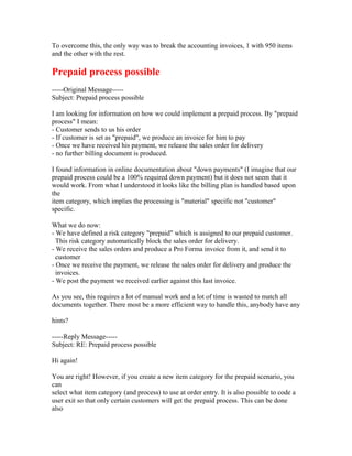 To overcome this, the only way was to break the accounting invoices, 1 with 950 items
and the other with the rest.

Prepaid process possible
-----Original Message-----
Subject: Prepaid process possible

I am looking for information on how we could implement a prepaid process. By "prepaid
process" I mean:
- Customer sends to us his order
- If customer is set as "prepaid", we produce an invoice for him to pay
- Once we have received his payment, we release the sales order for delivery
- no further billing document is produced.

I found information in online documentation about "down payments" (I imagine that our
prepaid process could be a 100% required down payment) but it does not seem that it
would work. From what I understood it looks like the billing plan is handled based upon
the
item category, which implies the processing is "material" specific not "customer"
specific.

What we do now:
- We have defined a risk category "prepaid" which is assigned to our prepaid customer.
  This risk category automatically block the sales order for delivery.
- We receive the sales orders and produce a Pro Forma invoice from it, and send it to
  customer
- Once we receive the payment, we release the sales order for delivery and produce the
  invoices.
- We post the payment we received earlier against this last invoice.

As you see, this requires a lot of manual work and a lot of time is wasted to match all
documents together. There most be a more efficient way to handle this, anybody have any

hints?

-----Reply Message-----
Subject: RE: Prepaid process possible

Hi again!

You are right! However, if you create a new item category for the prepaid scenario, you
can
select what item category (and process) to use at order entry. It is also possible to code a
user exit so that only certain customers will get the prepaid process. This can be done
also
 