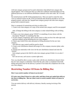 with item category groups (can be used to determine what default item category that
should appear). This would mean that you either have different materialnumbers for the
different processes or use different distribution channels in the sales order. DC 10 could
be
the normal process and DC 20 the prepaid process. Then you need to create the sales
views in material master for DC 20 for all materials that should be possible to run in the
prepaid scenario, and enter the "prepaid item category group in the sales item category
group field in material master.

Here is a proposal of customizing activities to achieve this:
1. Create a new item category as a copy of the normal item category used for non-prepaid

  sales. (Change the billing in the item category to order related billing with no billing
plan)
2. Create a new item category group "ZXXX" or something of your choice with the
  description "Prepaid" or something like that.
3. In item category assignment, add or check entries so that you have the order type used,
  and item category group defaulting the new item category.
4. Check copy control from sales document to billing document for the new item
category.
  Also delivery copy control could be good to check.
5. Create a new distribution channel and assign it to the company structure (plant, sales
  org etc)
6. Extend your material(s) with views for the new distribution channel and enter the
"ZXXX"
  item category group in the field for sales item category group (I think it is on sales 2
screen
  but I am not sure, can't access a system right now).

Now you should be able to create a sales order with the new distribution channel where
the new item category is defaulted. Check that the sales order is completed when both
billing and goods issue for the delivery is posted. If not check the completion rule in the
new item category.

Restricting Number Of Items In Billing Doc
How I can restrict number of items in an invoice?

If I enter more than 8 items in a sales order and those items get copied into delivery
doc then to billing doc. But our client want to restrict number items to 8 (max) in
an invoice.

You can restrict delivery with delivery tolerance, thereby causing invoicing of the
desired.

or
 