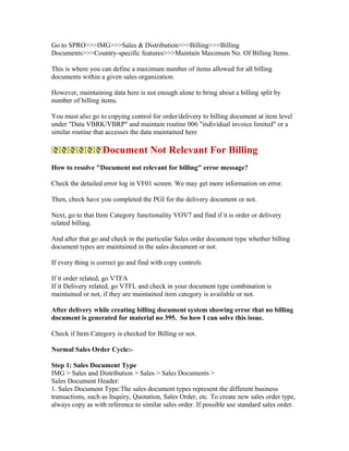 Go to SPRO>>>IMG>>>Sales & Distribution>>>Billing>>>Billing
Documents>>>Country-specific features>>>Maintain Maximum No. Of Billing Items.

This is where you can define a maximum number of items allowed for all billing
documents within a given sales organization.

However, maintaining data here is not enough alone to bring about a billing split by
number of billing items.

You must also go to copying control for order/delivery to billing document at item level
under "Data VBRK/VBRP" and maintain routine 006 "individual invoice limited" or a
similar routine that accesses the data maintained here

                   Document Not Relevant For Billing
How to resolve "Document not relevant for billing" error message?

Check the detailed error log in VF01 screen. We may get more information on error.

Then, check have you completed the PGI for the delivery document or not.

Next, go to that Item Category functionality VOV7 and find if it is order or delivery
related billing.

And after that go and check in the particular Sales order document type whether billing
document types are maintained in the sales document or not.

If every thing is correct go and find with copy controls

If it order related, go VTFA
If it Delivery related, go VTFL and check in your document type combination is
maintained or not, if they are maintained item category is available or not.

After delivery while creating billing document system showing error that no billing
document is generated for material no 395. So how I can solve this issue.

Check if Item Category is checked for Billing or not.

Normal Sales Order Cycle:-

Step 1: Sales Document Type
IMG > Sales and Distribution > Sales > Sales Documents >
Sales Document Header:
1. Sales Document Type:The sales document types represent the different business
transactions, such as Inquiry, Quotation, Sales Order, etc. To create new sales order type,
always copy as with reference to similar sales order. If possible use standard sales order.
 