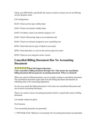 Check your DIP Profile; specifically the sources section to ensure you are not filtering
out any dynamic items.

CO Configuration:

KL03: Check activity type validity dates

KA03: Check cost element validity dates

KA03: For labour, check cost element category is 43

KA03: Check if Record qty flag is set on Indicators tab

KA03: Check cost element assigned to your controlling area

KP26: Check that activity type is linked to cost centre

KP26: Check that there is a rate for the activity type/cost centre

KP26: Check are you using the correct version

Cancelled Billing Document Has No Accounting
Document
                  Real SD Support Question:
I have cancelled a billing document through vf11. That means the cancellation
billing document did not generate accounting document. Where to checked?

When you cancel a billing document, you are actually creating a cancellation document.
The cancellation document copies data from the billing document and transfers an
offsetting entry to the accounting department.

So once you cancel the billing document it will create one cancellation Document and
one reversal Accounting Document.

There is no need to cancel Accounting document which is created after cancel a billing
document.

Lets handle it phase by phase.

First Scenario

Your accounting document not generated,

1. VF02 Mode Click “Release to Accounting" the Accounting documents not generated.
 