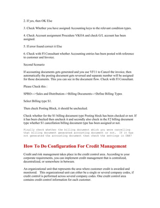 2. If yes, then OK Else

3. Check Whether you have assigned Accounting keys to the relevant condition types.

4. Check Account assignment Procedure VKOA and check G/L account has been
assigned.

5. If error found correct it Else

6. Check with FI Consultant whether Accounting entries has been posted with reference
to customer and Invoice.

Second Scenario

If accounting documents gets generated and you use VF11 to Cancel the invoice, then
automatically the posting document gets reversed and separate number will be assigned
for those documents. This you can see in the document flow. Check with FI Consultant.

Please Check this :

SPRO--->Sales and Distribution-->Billing Documents-->Define Billing Types

Select Billing type S1.

Then check Posting Block, it should be unchecked.

Check whether for the S1 billing document type Posting block has been checked or not. If
it has been checked then uncheck it and secondly also check in the F2 billing document
type whether S1 cancellation billing document type has been assigned or not.

Finally check whether the billing document which you were cancelling
that billing document generated accounting document or not. If it has
not generated the accounting document then check the settings in OBA7



How To Do Configuration For Credit Management
Credit and risk management takes place in the credit control area. According to your
corporate requirements, you can implement credit management that is centralized,
decentralized, or somewhere in between.

An organizational unit that represents the area where customer credit is awarded and
monitored. This organizational unit can either be a single or several company codes, if
credit control is performed across several company codes. One credit control area
contains credit control information for each customer.
 