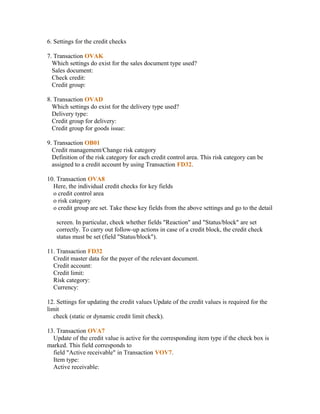 6. Settings for the credit checks

7. Transaction OVAK
  Which settings do exist for the sales document type used?
  Sales document:
  Check credit:
  Credit group:

8. Transaction OVAD
  Which settings do exist for the delivery type used?
  Delivery type:
  Credit group for delivery:
  Credit group for goods issue:

9. Transaction OB01
  Credit management/Change risk category
  Definition of the risk category for each credit control area. This risk category can be
  assigned to a credit account by using Transaction FD32.

10. Transaction OVA8
  Here, the individual credit checks for key fields
  o credit control area
  o risk category
  o credit group are set. Take these key fields from the above settings and go to the detail

   screen. In particular, check whether fields "Reaction" and "Status/block" are set
   correctly. To carry out follow-up actions in case of a credit block, the credit check
   status must be set (field "Status/block").

11. Transaction FD32
  Credit master data for the payer of the relevant document.
  Credit account:
  Credit limit:
  Risk category:
  Currency:

12. Settings for updating the credit values Update of the credit values is required for the
limit
   check (static or dynamic credit limit check).

13. Transaction OVA7
  Update of the credit value is active for the corresponding item type if the check box is
marked. This field corresponds to
  field "Active receivable" in Transaction VOV7.
  Item type:
  Active receivable:
 
