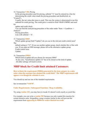 14. Transaction V/08, Pricing
   In the pricing procedure used for pricing, subtotal "A" must be entered in a line for
   determining the credit value (mark the pricing procedure and doubleclick on
"Control").
   Usually, the net value plus taxes is used. This way the system is determined to use this
   subtotal for credit pricing. The credit price is stored in field VBAP-CMPRE and used
for
   update and credit check.
   You can find the used pricing procedure of the order under "Item -> Condition ->
Analysis".
   Pricing procedure:
   Line with subtotal = 'A':

15. Transaction OB45
  Which update group (field "Update") do you use in the relevant credit control area?
The
  default setting is "12". If you use another update group, check whether this is fine with
  you. If you open an OSS message, please tell us the alternative update group.
  Credit control area:
  Update:

16. Transaction OMO1
  Which kind of update did you choose for structure S066?
   In any case, "Synchronous update (1)" has to be chosen as the kind of update.
   All other settings will lead to errors.

MRP block for Credit limit attained Customers
How to block the requirement (MD04) generated by the item category in a sales
order when the customer has attained the credit limit? The MRP requirements still
appear even though the schedule is zero.

You should try and use one of the standard requirements.

See in transaction "VOFM".

Under Requirements / Subsequent Functions / Reqs.Availablity.

Try using routine 103, you may have to tweak if it doesn't work exactly as you'd like.

For example, you can write a routine 903 because you only wanted this reaction for
certain business units. Irregardless, using a routine similar to this will prevent the
requirement from appearing in MD04 for orders blocked on credit.
 