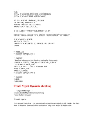 Code:
DATA: W_ZSDCRD TYPE ZSD_CREDITBLCK.
DATA: W_CMGST LIKE VBUK-CMGST.

SELECT SINGLE * INTO W_ZSDCRD
FROM ZSD_CREDITBLCK
WHERE KKBER = VBAK-KKBER
AND CTLPC = VBAK-CTLPC.

IF SY-SUBRC = 0 AND VBUK-CMGST CA 'B'.

IMPORT VBUK-CMGST TO W_CMGST FROM MEMORY ID 'CREDIT'.

IF W_CMGST = SPACE.
MESSAGE I706(Z1).
EXPORT VBUK-CMGST TO MEMORY ID 'CREDIT'.
ENDIF.


*} REPLACE
*{ INSERT DEVK966908 1

*} INSERT
* Read the subsequent function information for the message
PERFORM FOFUN_TEXT_READ USING GL_FOFUN
CHANGING FOFUN_TEXT.
MESSAGE ID 'V1' TYPE 'E' NUMBER '849'
WITH FOFUN_TEXT
RAISING ERROR.
*{ INSERT DEVK966908 2

*} INSERT
ENDIF.
ENDFORM.

Credit Mgmt Dynamic checking
-----Original Message-----
Subject: Credit Mgmt Dynamic checking
From: Richard Dragani

Hi credit experts,

Does anyone know how I can automatically re-execute a dynamic credit check a few days
prior to shipment for future dated sales orders. Any ideas would be appreciated.
 