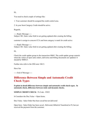 Hi,

You need to check couple of settings like:

1. Your customer should be assigned the credit control area.

2. In your Item Category Credit should be active.

Regards,

-----Reply Message-----
Subject: RE: Sales value field in not getting updated after creating the billing

customer is assign to concorn CCA and item category is mark for credit active

-----Reply Message-----
Subject: RE: Sales value field in not getting updated after creating the billing

Hi,

Check the credit update group in the transaction OB45. The credit update group controls
when the values of open sales orders, deliveries and billing documents are updated. It
should be '000012'.

Further also refer to the OSS note 18613.

Have fun

-----End of Message-----

Difference Between Simple and Automatic Credit
Check Types
Explain in detail difference between simple and automatic credit check types. In
automatic check, difference between static and dynamic checks.

SIMPLE CREDIT CHECK : Tr.Code - FD32

It Considers the Doc.Value + Open Items.

Doc.Value : Sales Order Has been saved but not delivered

Open Item : Sales Order has been saved , Delivered, Billed & Transfered to FI, but not
received the payment from the customer.
 