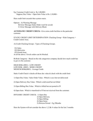 Eg: Customer Credit Limit is Rs.1,00,000/-
   Suppose Doc.Value + Open Item Value is Rs.1,10,000/-

Here credit limit exceeds then system reacts.

Options : A) Warning Message
     B) Error Message (Sales Order won't be saved)
     C) Error Message with Delivery Block

AUTOMATIC CREDIT CHECK : Give extra credit facilities to the particular
customer.

STATIC CREDIT LIMIT DETERMINATION :Checking Group + Risk Catageory +
Credit Control Area.

A) Credit Checking Groups : Types of Checking Groups.

 01) Sales
 02) Deliveries
 03) Goods Issue
At all the above 3 levels orders can be blocked.

B) Risk Catageory : Based on the risk catageories company decide how much credit has
to give to the customer.

HIGH RISK (0001) : LOW CREDIT
LOW RISK (0002) : MORE CREDIT
MEDIUM RISK(0003) : Average Credit

Static Credit Check it checks all these doc value & check with the credit limit

1) Open Doc.Value / Sales Order Value : Which is save but not delievered

2) Open Delivery Doc.Value : Which is delivered but not billed

3) Open Billing Doc.Value : Which is billed but not posted to FI

4) Open Item : Which is transfered to FI but not received from the customer.

DYNAMIC CREDIT CHECK : 1) Open Doc
                      2) Open Delivery
                      3) Open Billing
                      4) Open Items
                      5) Horizon Period = Eg.3Months

Here the System will not consider the above 1,2,3& 4 values for the lost 3 months
 
