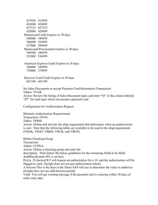 415928 415928
 424604 424605
 427533 427533
 428800 428899
Mastercard Credit Expires in 30 days
 500000 540499
 540600 554999
 557000 599999
Mastercard Procurement Expires in 30 days
 540500 540599
 555000 556999

American Express Credit Expires in 30 days
 340000 349999
 370000 379999

Discover Card Credit Expires in 30 days
 601100 601199

Set Sales Documents to accept Payment Card Information Transaction:
Tables: TVAK
Action: Review the listing of Sales Document types and enter “03” in the column labeled
“PT” for each type which can accept a payment card

Configuration for Authorization Request

Maintain Authorization Requirements
Transaction: OV9A
Tables: TFRM
Action: Define and activate the abap requirement that determines when an authorization
is sent. Note that the following tables are available to be used in the abap requirement
(VBAK, VBAP, VBKD, VBUK, and VBUP).

Define Checking Group
Transaction:
Tables: CCPGA
Action: Define a checking group and enter the
description. Then follow the below guidelines for the remaining fields to be filled.
AuthReq Routine 901 is set here.
PreAu If checked R/3 will request an authorization for a .01 and the authorization will be
flagged as such. (Insight does not use pre-authorization check).
A horizon This is the days in the future SAP will use to determine the value to authorize
(Insight does not use auth horizon period).
Valid You will get warning message if the payment card is expiring within 30 days of
order entry date.
 