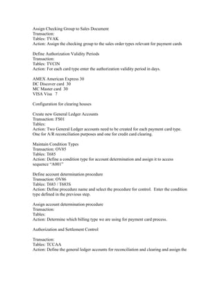 Assign Checking Group to Sales Document
Transaction:
Tables: TVAK
Action: Assign the checking group to the sales order types relevant for payment cards

Define Authorization Validity Periods
Transaction:
Tables: TVCIN
Action: For each card type enter the authorization validity period in days.

AMEX American Express 30
DC Discover card 30
MC Master card 30
VISA Visa 7

Configuration for clearing houses

Create new General Ledger Accounts
Transaction: FS01
Tables:
Action: Two General Ledger accounts need to be created for each payment card type.
One for A/R reconciliation purposes and one for credit card clearing.

Maintain Condition Types
Transaction: OV85
Tables: T685
Action: Define a condition type for account determination and assign it to access
sequence “A001”

Define account determination procedure
Transaction: OV86
Tables: T683 / T683S
Action: Define procedure name and select the procedure for control. Enter the condition
type defined in the previous step.

Assign account determination procedure
Transaction:
Tables:
Action: Determine which billing type we are using for payment card process.

Authorization and Settlement Control

Transaction:
Tables: TCCAA
Action: Define the general ledger accounts for reconciliation and clearing and assign the
 