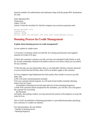 function modules for authorization and settlement along with the proper RFC destinations
for each.

Enter Merchant ID’s
Transaction:
Tables: TCCM
Action: Create the merchant id’s that the company uses to process payment cards

Assign merchant id’s
Transaction:
Tables: TCCAA
Action: Enter the merchant id’s with each clearinghouse account


Dunning Process In Credit Management
Explain about dunning process in credit management?

Let me explain in simple terms:

1) You have a Customer which you had felt, he is doing good business and supplied
material on Credit of 45 days.

2) Since this customer is good as you felt, you have not managed Credit Checks as well.
So, he had comfortably reached to the fullest credit (or even more) which you can afford
for any customer.

3) One fine day you got realised that, there is very bad debt with this customer and need
to recover from him and till then, there will be no further supply to the customer.

4) Your company's legal department has laid a policy that, inorder to recover any bad
debts, like:
a) We will send a normal payment reminder.
b) In case customer doesnt respond, we will send at least further reminder (dunning
notice) may be 9 times
   (9 reminders) (Dunning level) and what intervels of time (dunning frequency)
c) Still if the customer doesnt resopond for the reminders, you will file a law suit against
the customer for recovering
   the Payments.
d) Finally, after getting veridict, you may proceed for auction of his property or as per the
order for Law.

Now in SAP, the definition of Dunning procedure is a pre-defined procedure specifying
how customers or vendors are dunned.

For each procedure, the user defines
- Number of dunning levels
- Dunning frequency
 