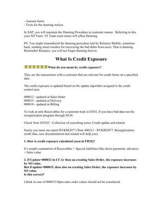 - Amount limits
- Texts for the dunning notices

In SAP, you will maintain the Dunning Procedure at customer master. Referring to this
your SD Team / FI Team (user team) will effect Dunning

PS: You might remembered the dunning procedure laid by Relaince Mobile, sometime
back, sending street rowdies for recovering the bad debts from users. That is dunning.
Remember Reliance, you will not forget dunning forever.

                         What Is Credit Exposure
                   What do you mean by credit exposure?

They are the transactions with a customer that are relevant for credit limits on a specified
date.

The credit exposure is updated based on the update algorithm assigned to the credit
control area.

000012 - updated at Sales Order
000015 - updated at Delivery
000018 - updated at Billing

To look at only Receivables for a customer look in FD32. If you have bad data run the
reorganization program through SE38.

Check Note 425523 - Collection of consulting notes: Credit update and related.

Surely you must run report RVKRED77 (Note 400311 - RVKRED77: Reorganization
credit data, new documentation and related will help you).

1. How is credit exposure calculated (seen in FD32)?

It’s simple summation of Receivables + Special liabilities (like down payments, advance)
+ Sales value

2. If Update=000012 in CCAr then on creating Sales Order, the exposure increases
by SO value.
But if update=000015, then also on creating Sales Order, the exposure increases by
SO value.
Is this correct?

I think in case of 000015 Open sales order values should not be considered.
 