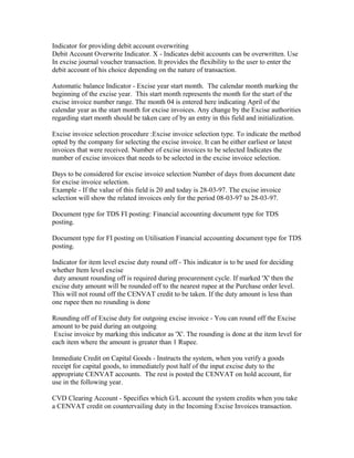 Indicator for providing debit account overwriting
Debit Account Overwrite Indicator. X - Indicates debit accounts can be overwritten. Use
In excise journal voucher transaction. It provides the flexibility to the user to enter the
debit account of his choice depending on the nature of transaction.

Automatic balance Indicator - Excise year start month. The calendar month marking the
beginning of the excise year. This start month represents the month for the start of the
excise invoice number range. The month 04 is entered here indicating April of the
calendar year as the start month for excise invoices. Any change by the Excise authorities
regarding start month should be taken care of by an entry in this field and initialization.

Excise invoice selection procedure :Excise invoice selection type. To indicate the method
opted by the company for selecting the excise invoice. It can be either earliest or latest
invoices that were received. Number of excise invoices to be selected Indicates the
number of excise invoices that needs to be selected in the excise invoice selection.

Days to be considered for excise invoice selection Number of days from document date
for excise invoice selection.
Example - If the value of this field is 20 and today is 28-03-97. The excise invoice
selection will show the related invoices only for the period 08-03-97 to 28-03-97.

Document type for TDS FI posting: Financial accounting document type for TDS
posting.

Document type for FI posting on Utilisation Financial accounting document type for TDS
posting.

Indicator for item level excise duty round off - This indicator is to be used for deciding
whether Item level excise
 duty amount rounding off is required during procurement cycle. If marked 'X' then the
excise duty amount will be rounded off to the nearest rupee at the Purchase order level.
This will not round off the CENVAT credit to be taken. If the duty amount is less than
one rupee then no rounding is done

Rounding off of Excise duty for outgoing excise invoice - You can round off the Excise
amount to be paid during an outgoing
 Excise invoice by marking this indicator as 'X'. The rounding is done at the item level for
each item where the amount is greater than 1 Rupee.

Immediate Credit on Capital Goods - Instructs the system, when you verify a goods
receipt for capital goods, to immediately post half of the input excise duty to the
appropriate CENVAT accounts. The rest is posted the CENVAT on hold account, for
use in the following year.

CVD Clearing Account - Specifies which G/L account the system credits when you take
a CENVAT credit on countervailing duty in the Incoming Excise Invoices transaction.
 