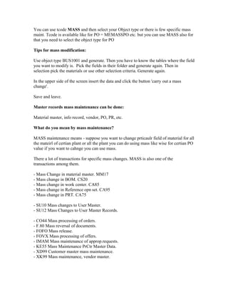 You can use tcode MASS and then select your Object type or there is few specific mass
maint. Tcode is available like for PO = MEMASSPO etc. but you can use MASS also for
that you need to select the object type for PO

Tips for mass modification:

Use object type BUS1001 and generate. Then you have to know the tables where the field
you want to modify is. Pick the fields in their folder and generate again. Then in
selection pick the materials or use other selection criteria. Generate again.

In the upper side of the screen insert the data and click the button 'carry out a mass
change'.

Save and leave.

Master records mass maintenance can be done:

Material master, info record, vendor, PO, PR, etc.

What do you mean by mass maintenance?

MASS maintenance means - suppose you want to change prticaulr field of material for all
the mateirl of certian plant or all the plant you can do using mass like wise for certian PO
value if you want to cahnge you can use mass.

There a lot of transactions for specific mass changes. MASS is also one of the
transactions among them.

- Mass Change in material master. MM17
- Mass change in BOM. CS20
- Mass change in work center. CA85
- Mass change in Reference opn set. CA95
- Mass change in PRT. CA75

- SU10 Mass changes to User Master.
- SU12 Mass Changes to User Master Records.

- CO44 Mass processing of orders.
- F.80 Mass reversal of documents.
- FOFO Mass release.
- FOVX Mass processing of offers.
- IMAM Mass maintenance of approp.requests.
- KE55 Mass Maintenance PrCtr Master Data.
- XD99 Customer master mass maintenance.
- XK99 Mass maintenance, vendor master.
 